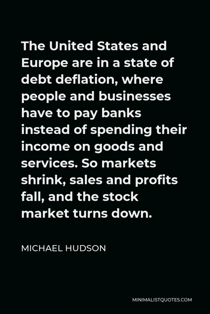 Michael Hudson Quote - The United States and Europe are in a state of debt deflation, where people and businesses have to pay banks instead of spending their income on goods and services. So markets shrink, sales and profits fall, and the stock market turns down.