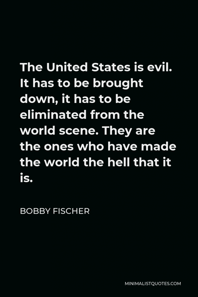 Bobby Fischer Quote - The United States is evil. It has to be brought down, it has to be eliminated from the world scene. They are the ones who have made the world the hell that it is.