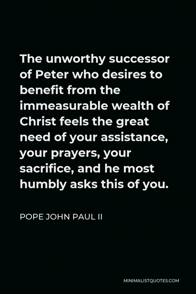 Pope John Paul II Quote - The unworthy successor of Peter who desires to benefit from the immeasurable wealth of Christ feels the great need of your assistance, your prayers, your sacrifice, and he most humbly asks this of you.