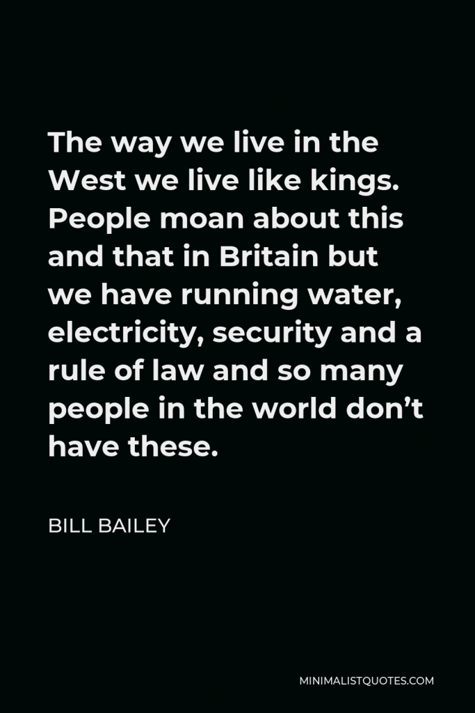 Bill Bailey Quote - The way we live in the West we live like kings. People moan about this and that in Britain but we have running water, electricity, security and a rule of law and so many people in the world don’t have these.