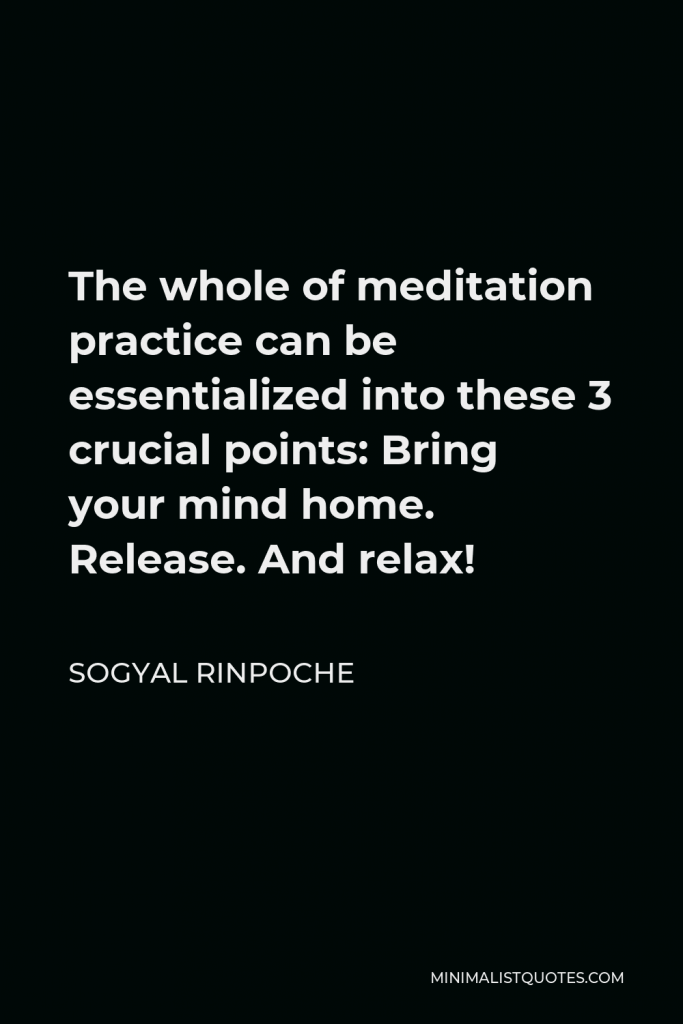 Sogyal Rinpoche Quote - The whole of meditation practice can be essentialized into these 3 crucial points: Bring your mind home. Release. And relax!