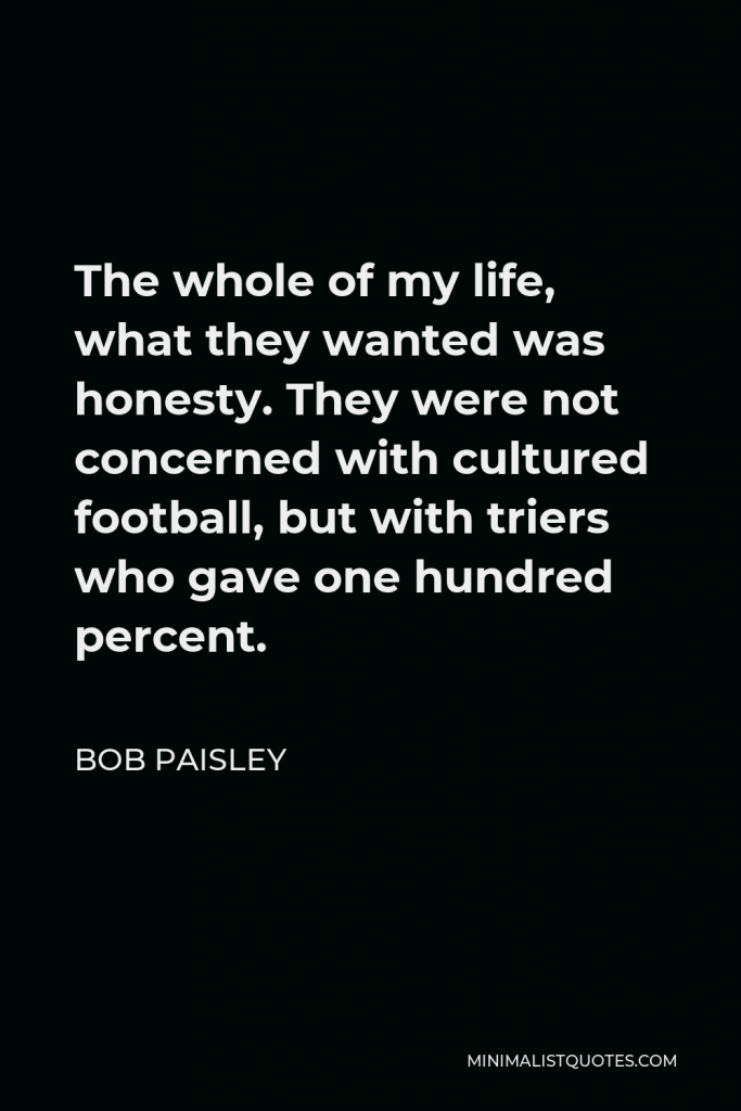 Bob Paisley Quote - The whole of my life, what they wanted was honesty. They were not concerned with cultured football, but with triers who gave one hundred percent.