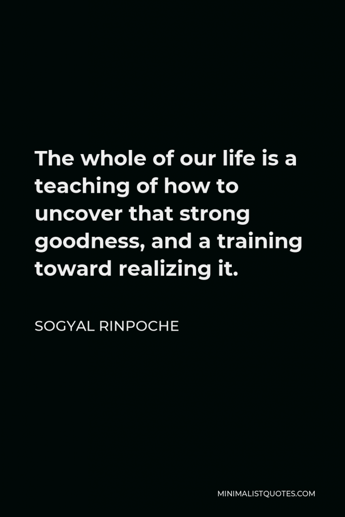 Sogyal Rinpoche Quote - The whole of our life is a teaching of how to uncover that strong goodness, and a training toward realizing it.