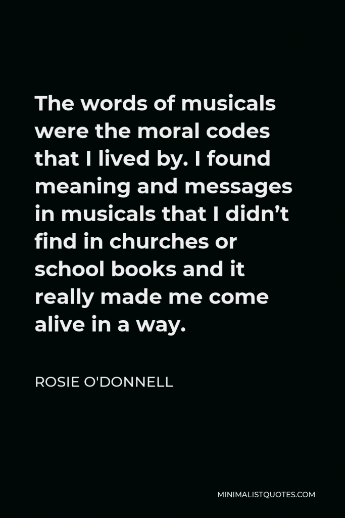 Rosie O'Donnell Quote - The words of musicals were the moral codes that I lived by. I found meaning and messages in musicals that I didn’t find in churches or school books and it really made me come alive in a way.