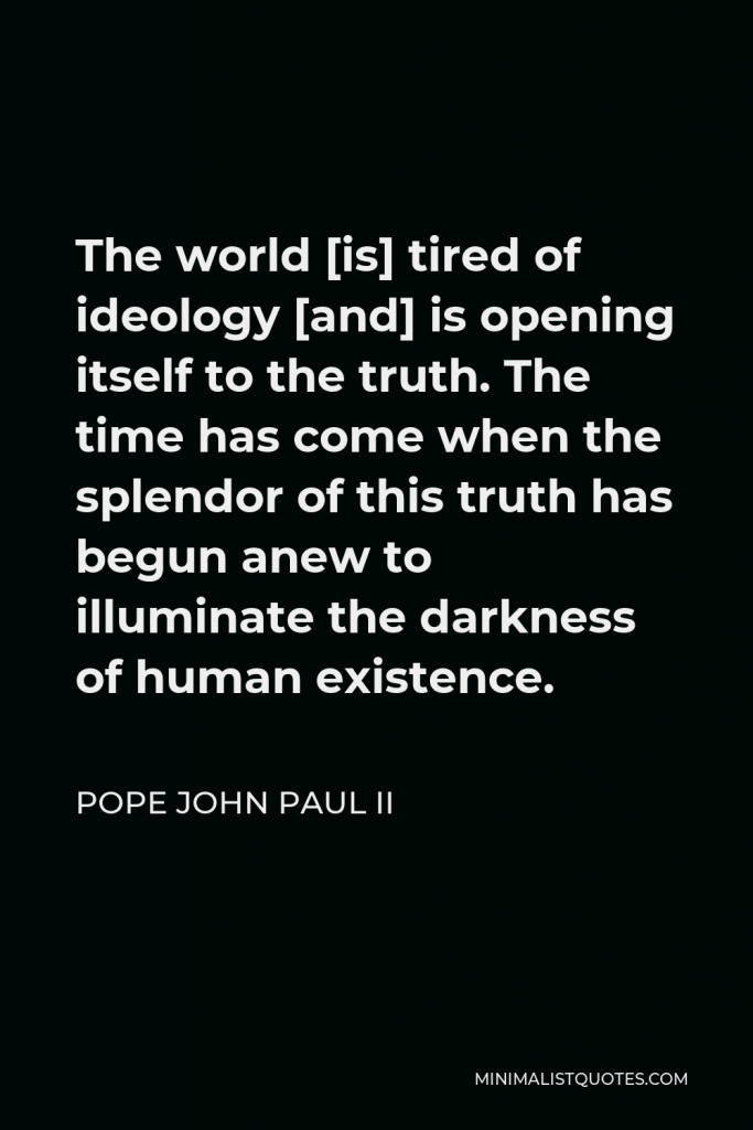 Pope John Paul II Quote - The world [is] tired of ideology [and] is opening itself to the truth. The time has come when the splendor of this truth has begun anew to illuminate the darkness of human existence.