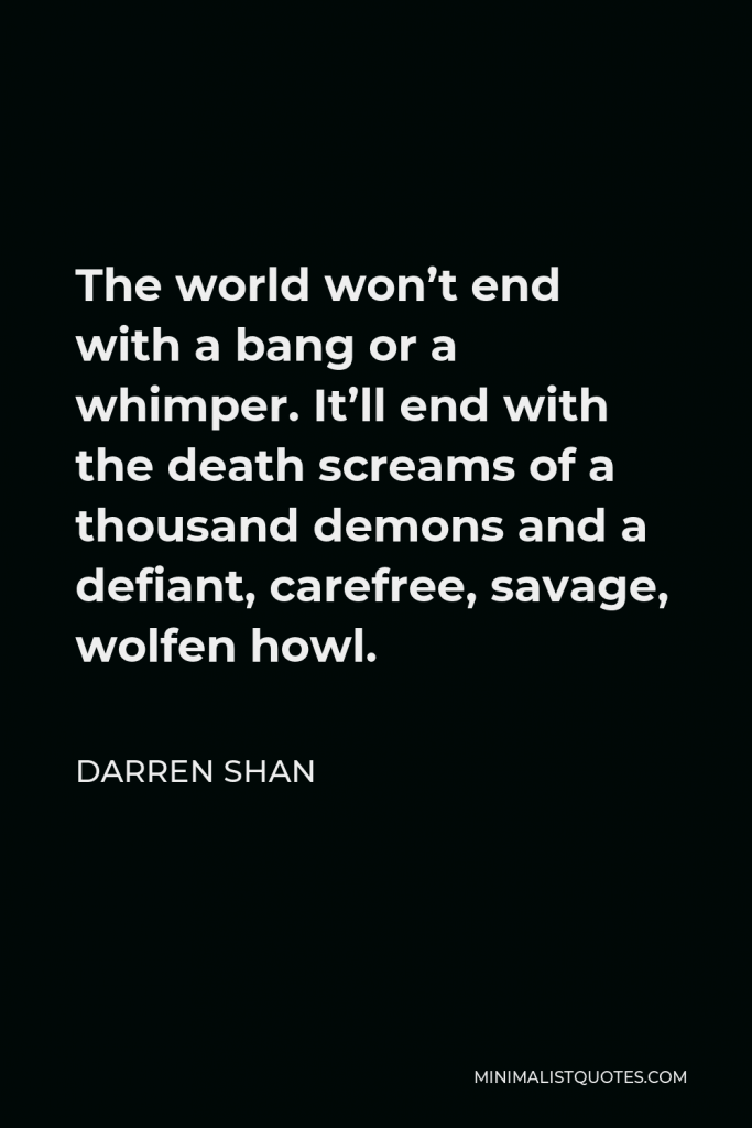 Darren Shan Quote - The world won’t end with a bang or a whimper. It’ll end with the death screams of a thousand demons and a defiant, carefree, savage, wolfen howl.