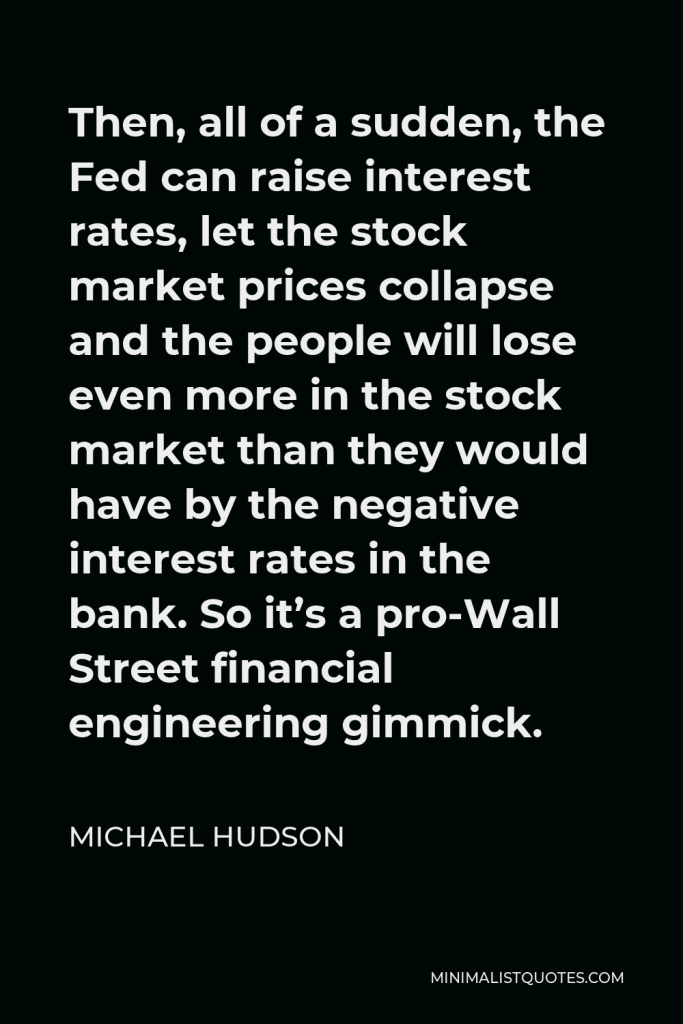 Michael Hudson Quote - Then, all of a sudden, the Fed can raise interest rates, let the stock market prices collapse and the people will lose even more in the stock market than they would have by the negative interest rates in the bank. So it’s a pro-Wall Street financial engineering gimmick.
