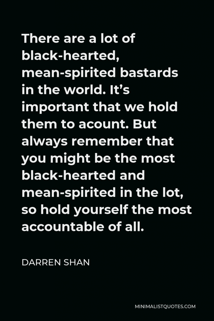 Darren Shan Quote - There are a lot of black-hearted, mean-spirited bastards in the world. It’s important that we hold them to acount. But always remember that you might be the most black-hearted and mean-spirited in the lot, so hold yourself the most accountable of all.