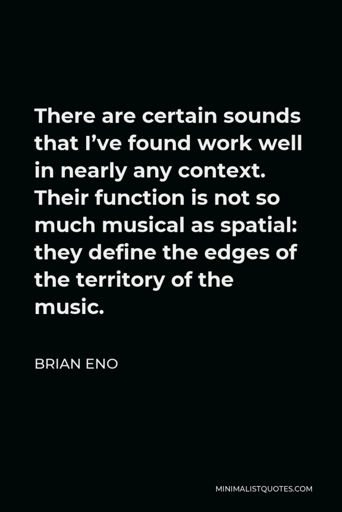 Brian Eno Quote - There are certain sounds that I’ve found work well in nearly any context. Their function is not so much musical as spatial: they define the edges of the territory of the music.
