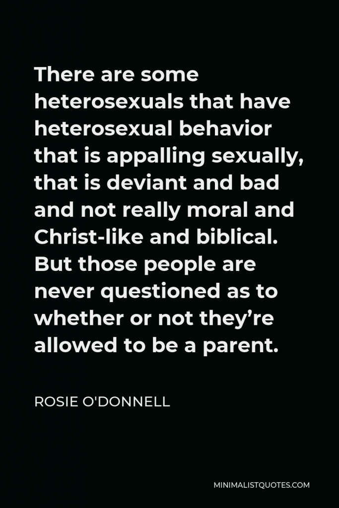 Rosie O'Donnell Quote - There are some heterosexuals that have heterosexual behavior that is appalling sexually, that is deviant and bad and not really moral and Christ-like and biblical. But those people are never questioned as to whether or not they’re allowed to be a parent.