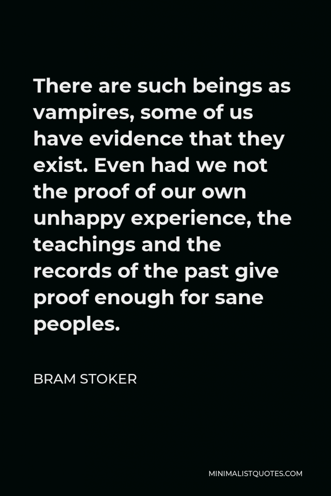 Bram Stoker Quote - There are such beings as vampires, some of us have evidence that they exist. Even had we not the proof of our own unhappy experience, the teachings and the records of the past give proof enough for sane peoples.