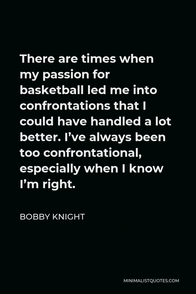 Bobby Knight Quote - There are times when my passion for basketball led me into confrontations that I could have handled a lot better. I’ve always been too confrontational, especially when I know I’m right.