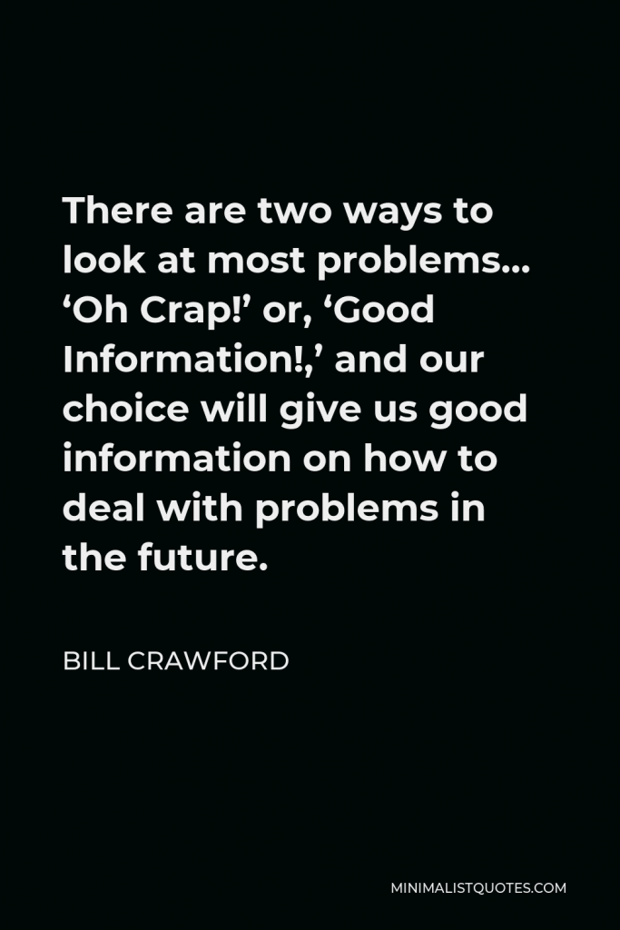 Bill Crawford Quote - There are two ways to look at most problems… ‘Oh Crap!’ or, ‘Good Information!,’ and our choice will give us good information on how to deal with problems in the future.