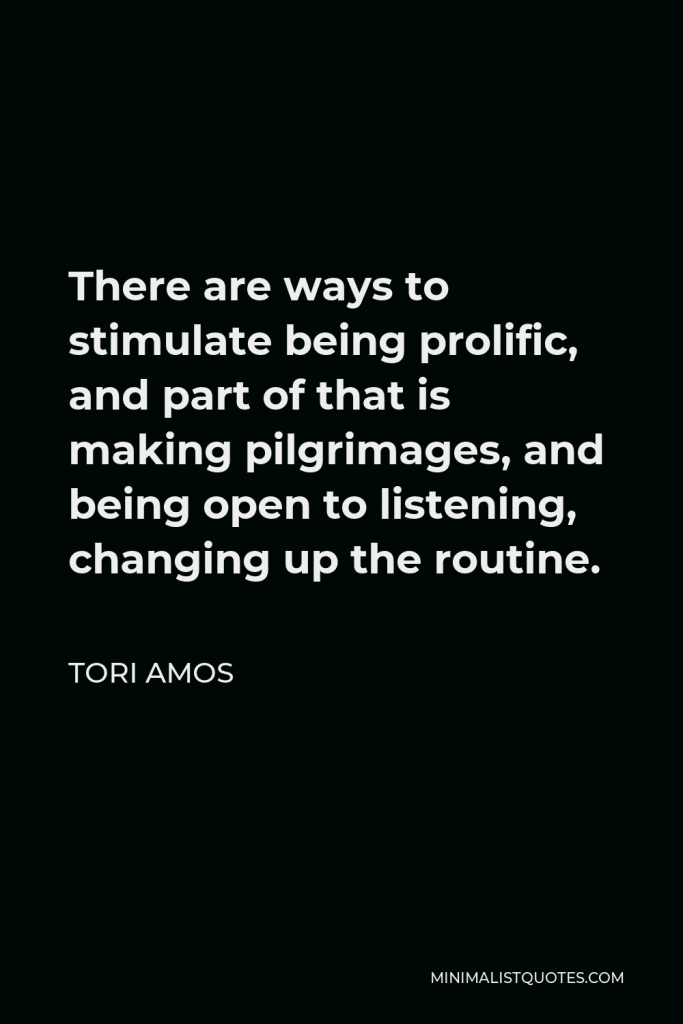 Tori Amos Quote - There are ways to stimulate being prolific, and part of that is making pilgrimages, and being open to listening, changing up the routine.