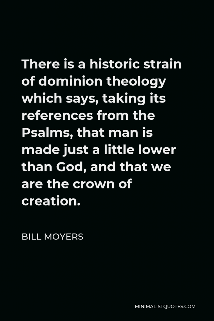 Bill Moyers Quote - There is a historic strain of dominion theology which says, taking its references from the Psalms, that man is made just a little lower than God, and that we are the crown of creation.