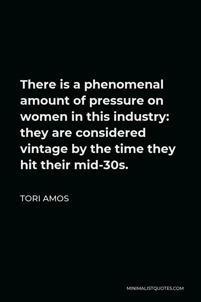 Tori Amos Quote - There is a phenomenal amount of pressure on women in this industry: they are considered vintage by the time they hit their mid-30s.