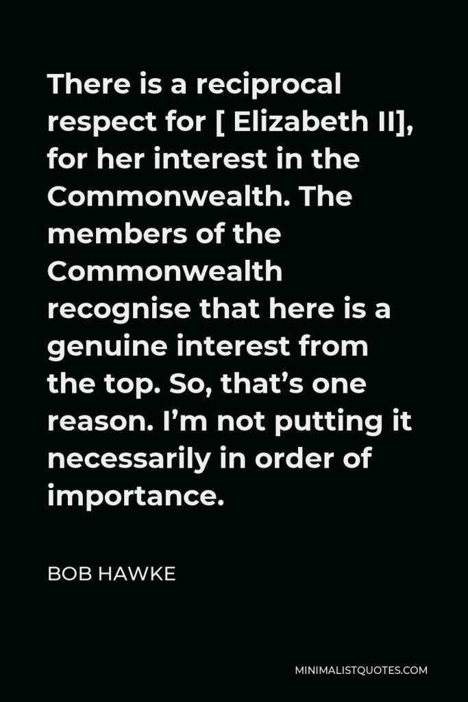Bob Hawke Quote - There is a reciprocal respect for [ Elizabeth II], for her interest in the Commonwealth. The members of the Commonwealth recognise that here is a genuine interest from the top. So, that’s one reason. I’m not putting it necessarily in order of importance.