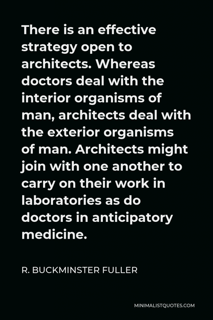 R. Buckminster Fuller Quote - There is an effective strategy open to architects. Whereas doctors deal with the interior organisms of man, architects deal with the exterior organisms of man. Architects might join with one another to carry on their work in laboratories as do doctors in anticipatory medicine.