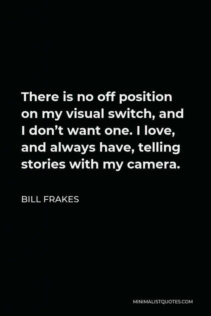 Bill Frakes Quote - There is no off position on my visual switch, and I don’t want one. I love, and always have, telling stories with my camera.