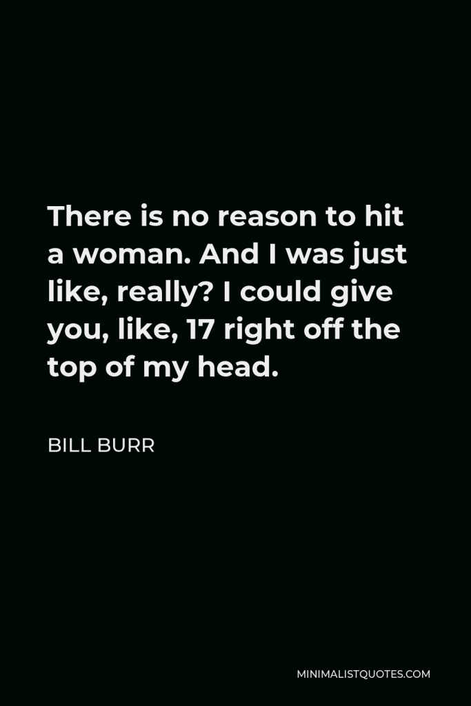 Bill Burr Quote - There is no reason to hit a woman. And I was just like, really? I could give you, like, 17 right off the top of my head.