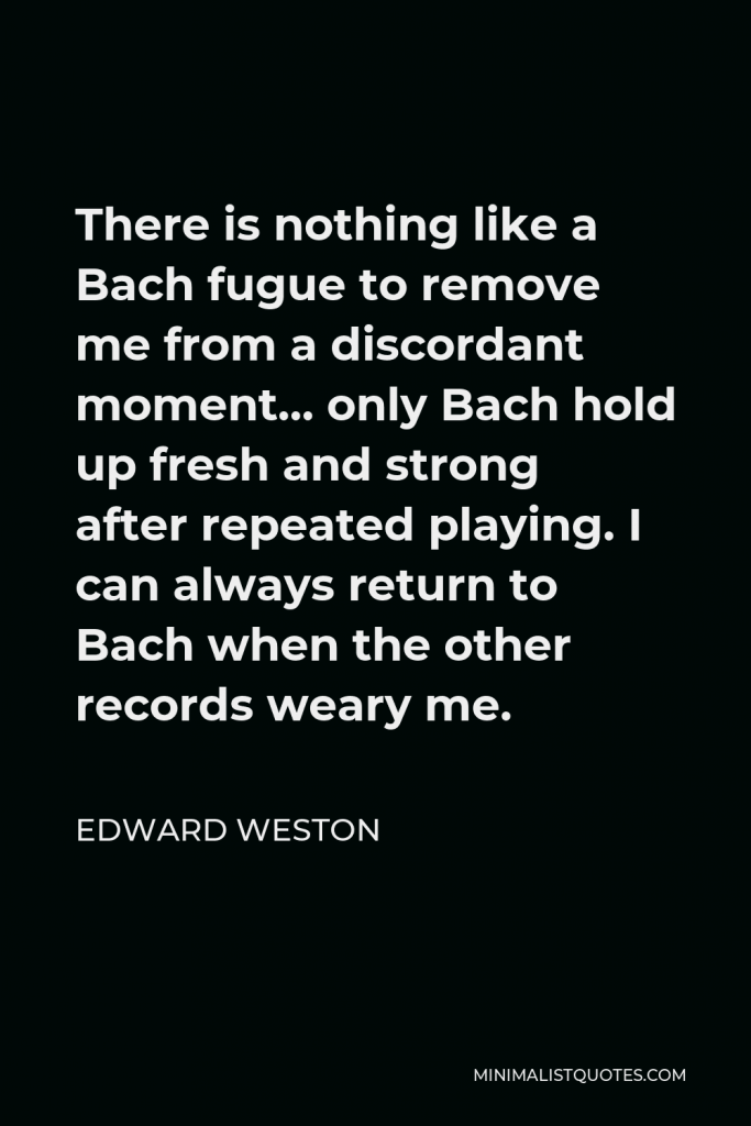 Edward Weston Quote - There is nothing like a Bach fugue to remove me from a discordant moment… only Bach hold up fresh and strong after repeated playing. I can always return to Bach when the other records weary me.