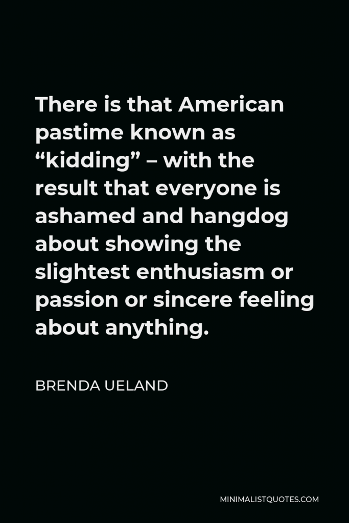 Brenda Ueland Quote - There is that American pastime known as “kidding” – with the result that everyone is ashamed and hangdog about showing the slightest enthusiasm or passion or sincere feeling about anything.