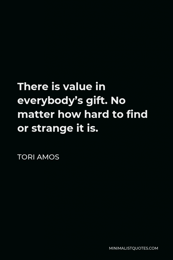 Tori Amos Quote - There is value in everybody’s gift. No matter how hard to find or strange it is.