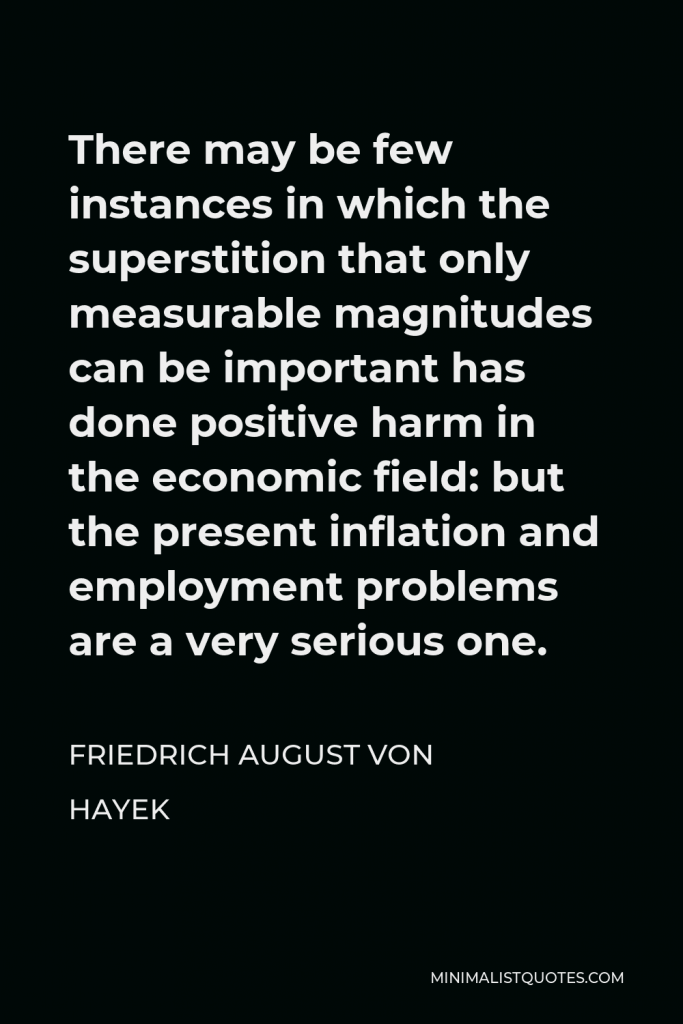 Friedrich August von Hayek Quote - There may be few instances in which the superstition that only measurable magnitudes can be important has done positive harm in the economic field: but the present inflation and employment problems are a very serious one.
