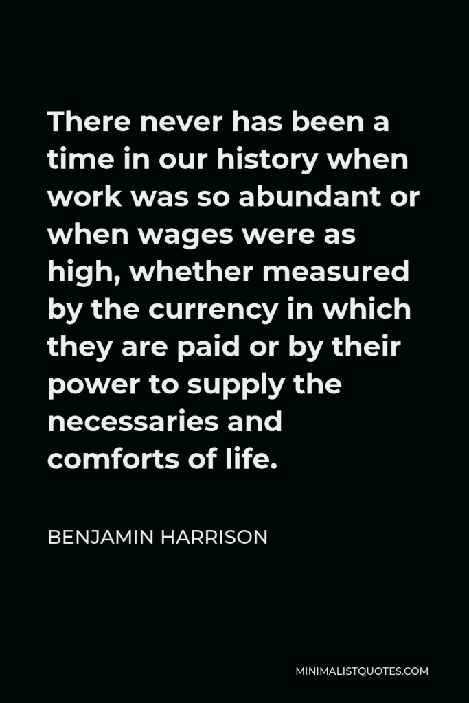 Benjamin Harrison Quote - There never has been a time in our history when work was so abundant or when wages were as high, whether measured by the currency in which they are paid or by their power to supply the necessaries and comforts of life.