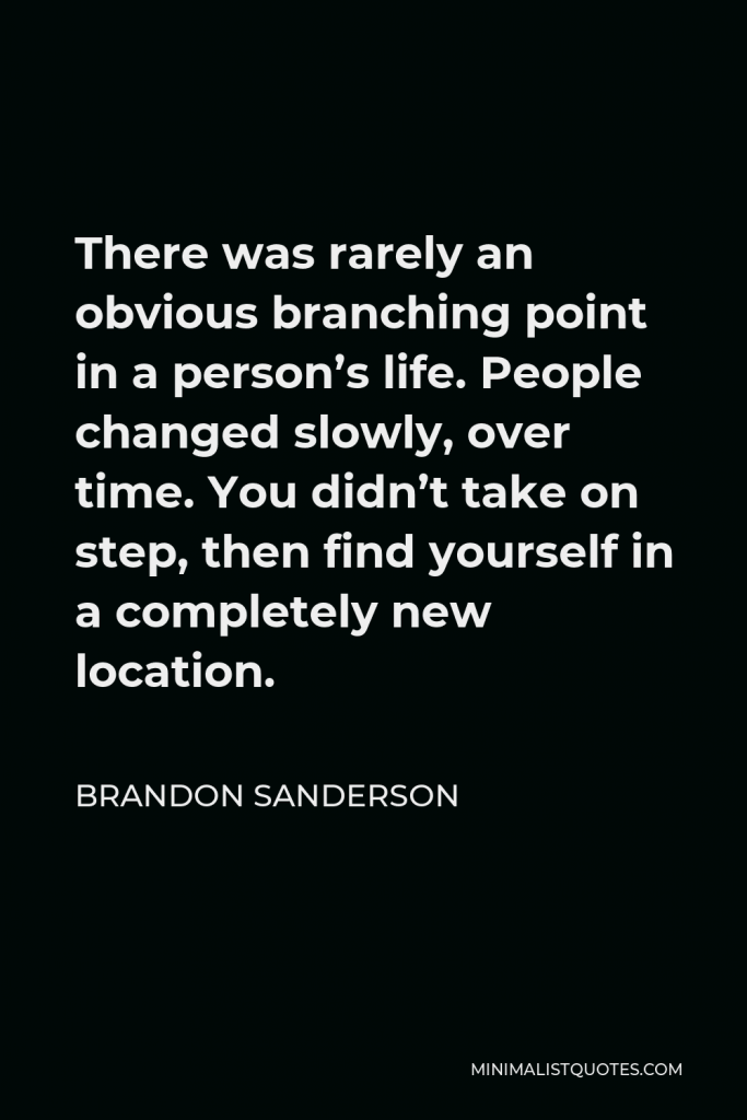 Brandon Sanderson Quote - There was rarely an obvious branching point in a person’s life. People changed slowly, over time. You didn’t take on step, then find yourself in a completely new location.