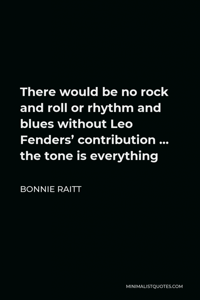 Bonnie Raitt Quote - There would be no rock and roll or rhythm and blues without Leo Fenders’ contribution … the tone is everything