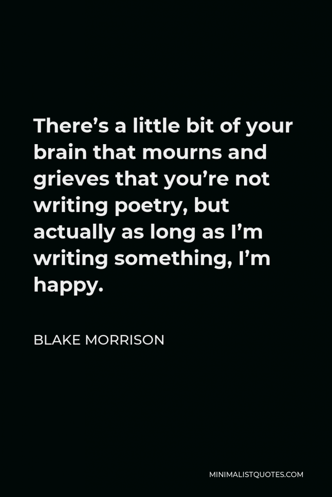 Blake Morrison Quote - There’s a little bit of your brain that mourns and grieves that you’re not writing poetry, but actually as long as I’m writing something, I’m happy.