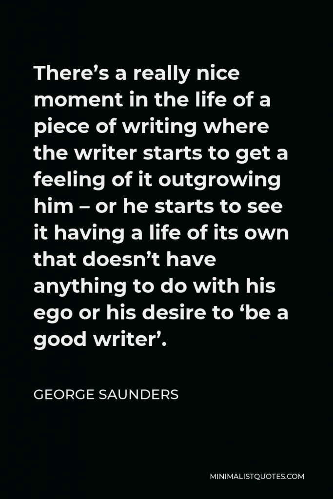 George Saunders Quote - There’s a really nice moment in the life of a piece of writing where the writer starts to get a feeling of it outgrowing him – or he starts to see it having a life of its own that doesn’t have anything to do with his ego or his desire to ‘be a good writer’.