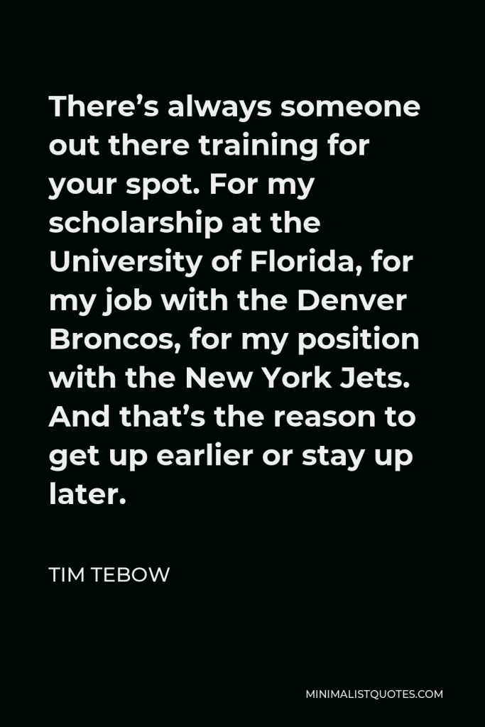 Tim Tebow Quote - There’s always someone out there training for your spot. For my scholarship at the University of Florida, for my job with the Denver Broncos, for my position with the New York Jets. And that’s the reason to get up earlier or stay up later.