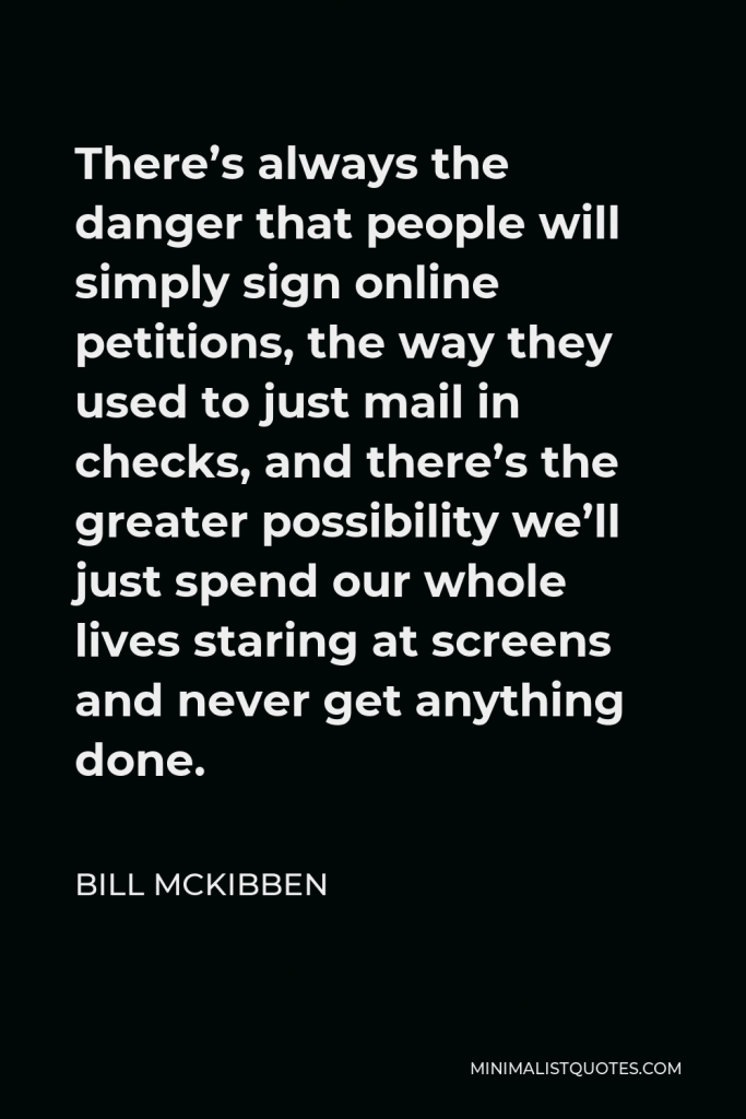 Bill McKibben Quote - There’s always the danger that people will simply sign online petitions, the way they used to just mail in checks, and there’s the greater possibility we’ll just spend our whole lives staring at screens and never get anything done.