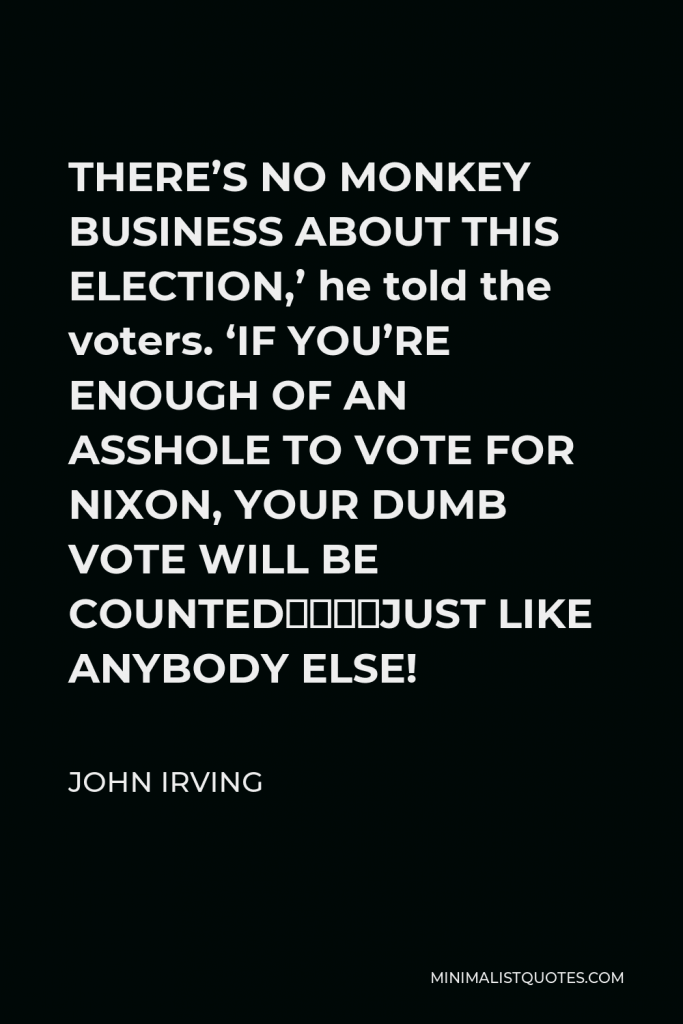 John Irving Quote - THERE’S NO MONKEY BUSINESS ABOUT THIS ELECTION,’ he told the voters. ‘IF YOU’RE ENOUGH OF AN ASSHOLE TO VOTE FOR NIXON, YOUR DUMB VOTE WILL BE COUNTED––JUST LIKE ANYBODY ELSE!