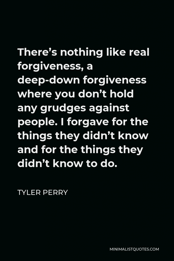 Tyler Perry Quote - There’s nothing like real forgiveness, a deep-down forgiveness where you don’t hold any grudges against people. I forgave for the things they didn’t know and for the things they didn’t know to do.