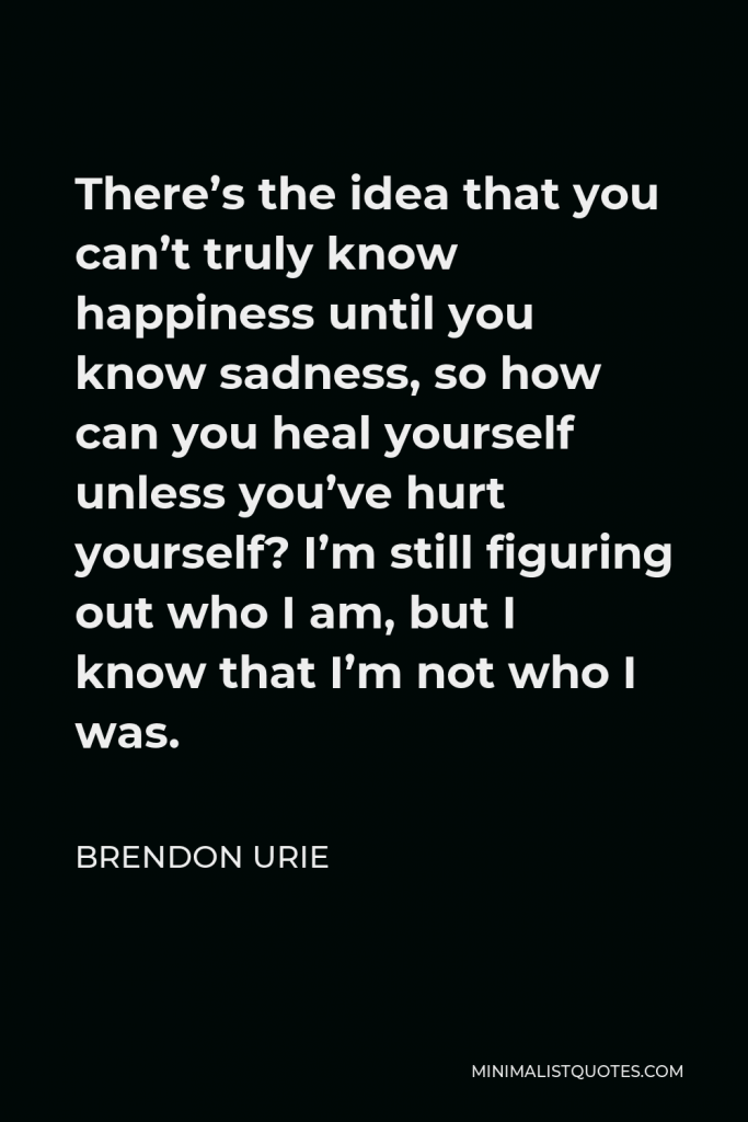 Brendon Urie Quote - There’s the idea that you can’t truly know happiness until you know sadness, so how can you heal yourself unless you’ve hurt yourself? I’m still figuring out who I am, but I know that I’m not who I was.
