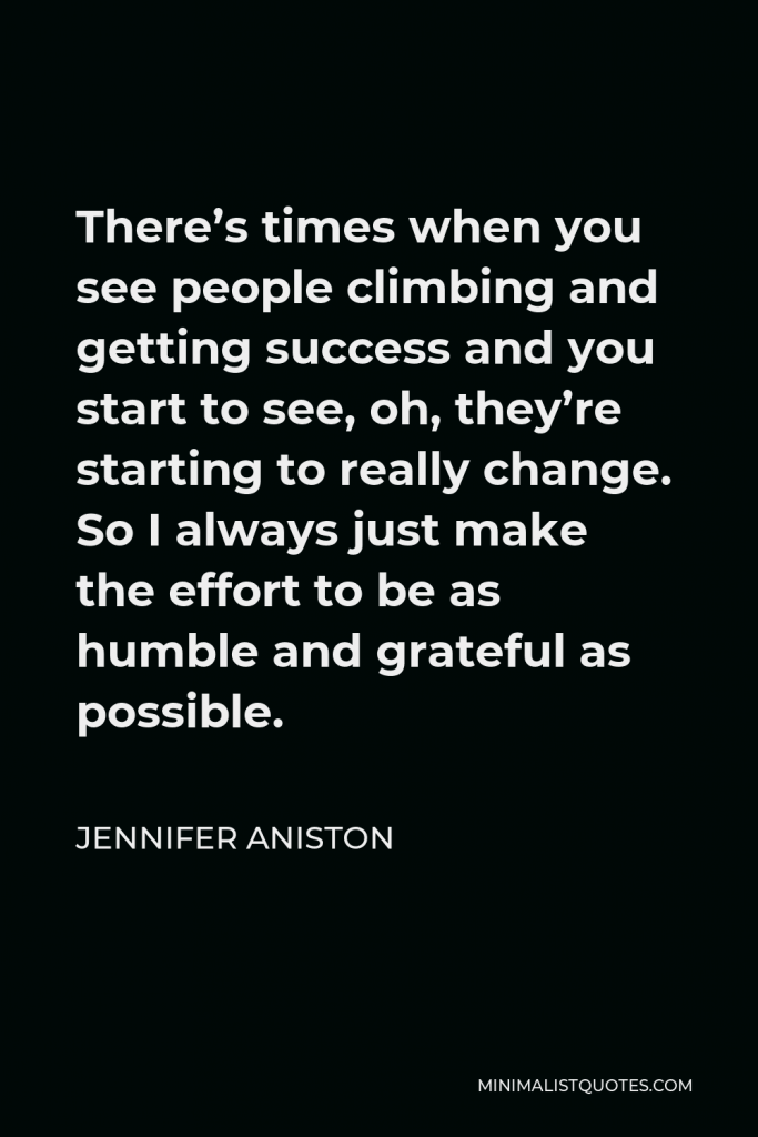 Jennifer Aniston Quote - There’s times when you see people climbing and getting success and you start to see, oh, they’re starting to really change. So I always just make the effort to be as humble and grateful as possible.