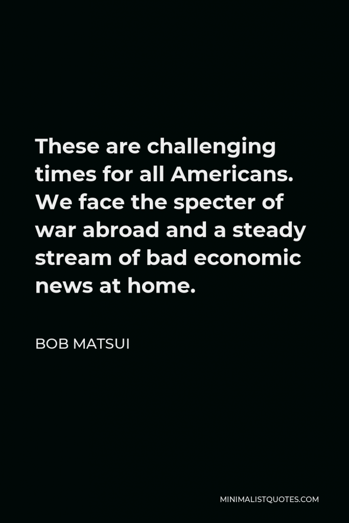 Bob Matsui Quote - These are challenging times for all Americans. We face the specter of war abroad and a steady stream of bad economic news at home.