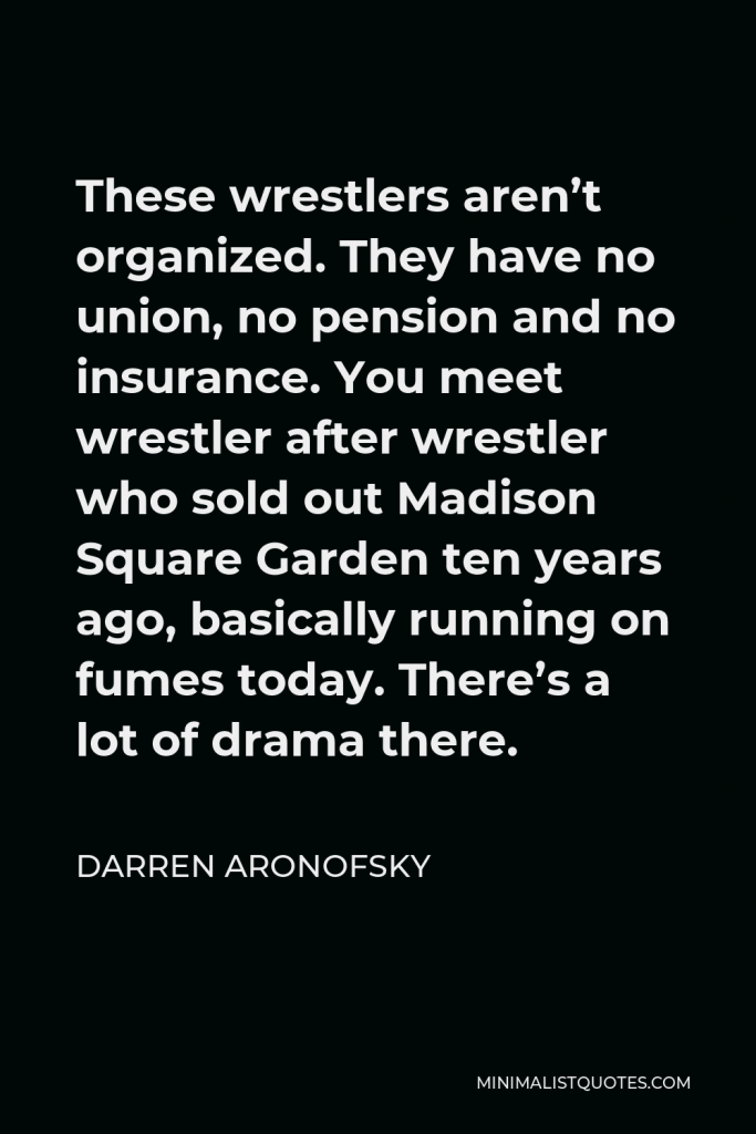 Darren Aronofsky Quote - These wrestlers aren’t organized. They have no union, no pension and no insurance. You meet wrestler after wrestler who sold out Madison Square Garden ten years ago, basically running on fumes today. There’s a lot of drama there.