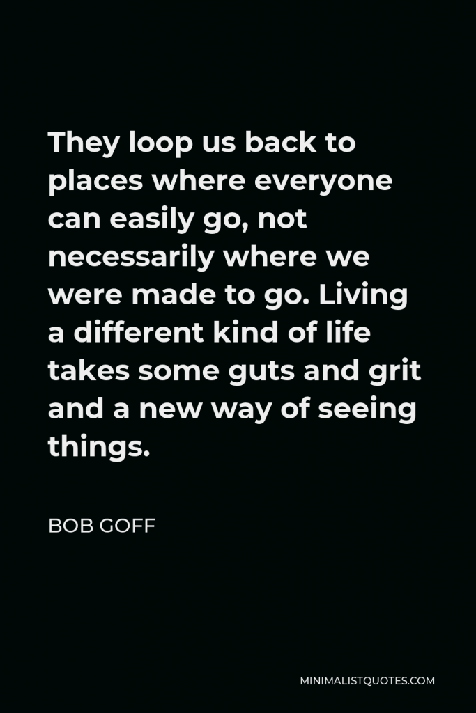 Bob Goff Quote - They loop us back to places where everyone can easily go, not necessarily where we were made to go. Living a different kind of life takes some guts and grit and a new way of seeing things.
