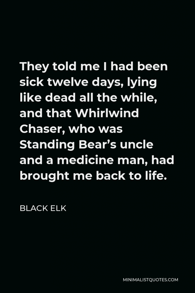 Black Elk Quote - They told me I had been sick twelve days, lying like dead all the while, and that Whirlwind Chaser, who was Standing Bear’s uncle and a medicine man, had brought me back to life.