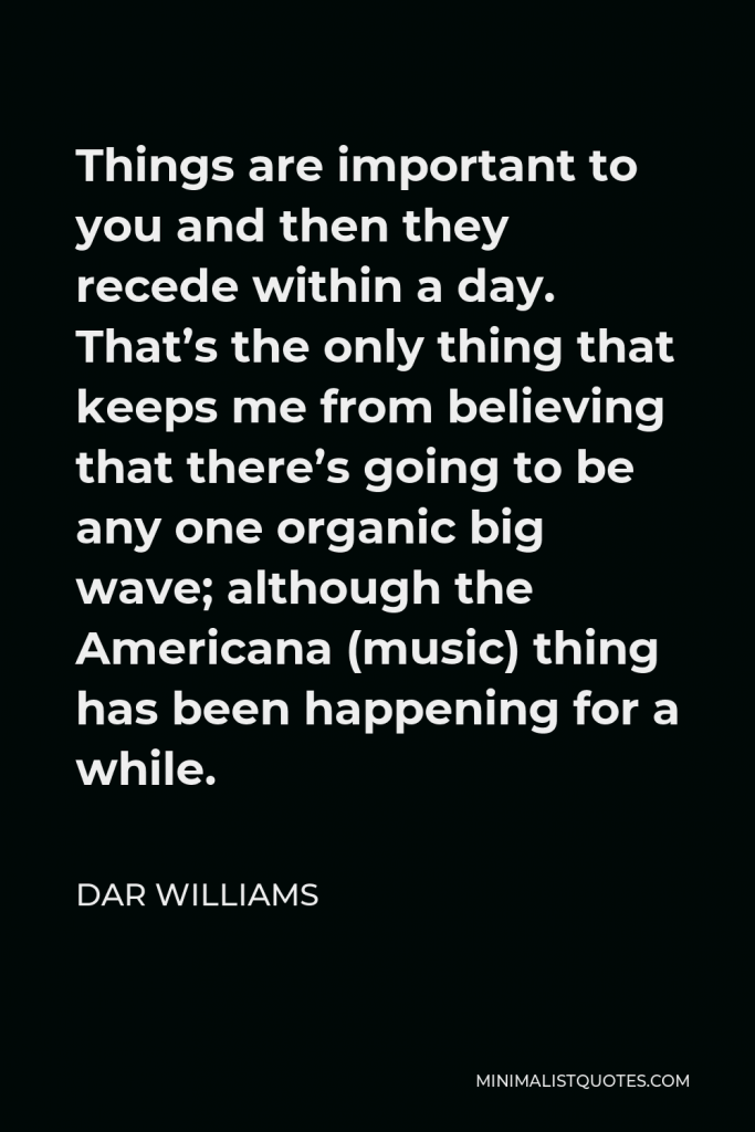 Dar Williams Quote - Things are important to you and then they recede within a day. That’s the only thing that keeps me from believing that there’s going to be any one organic big wave; although the Americana (music) thing has been happening for a while.