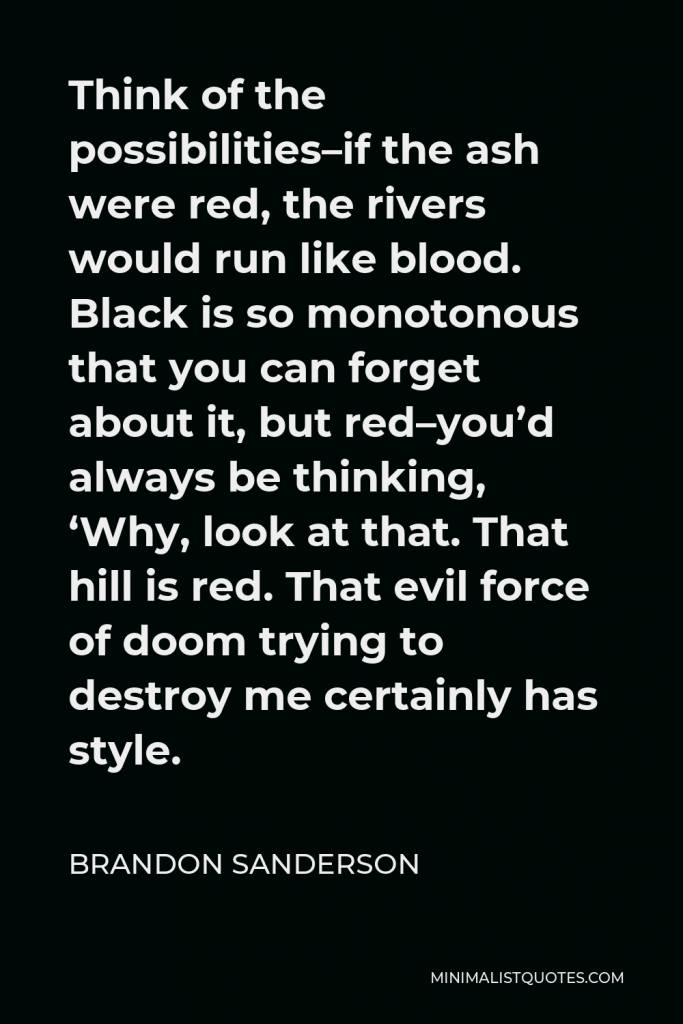 Brandon Sanderson Quote - Think of the possibilities–if the ash were red, the rivers would run like blood. Black is so monotonous that you can forget about it, but red–you’d always be thinking, ‘Why, look at that. That hill is red. That evil force of doom trying to destroy me certainly has style.