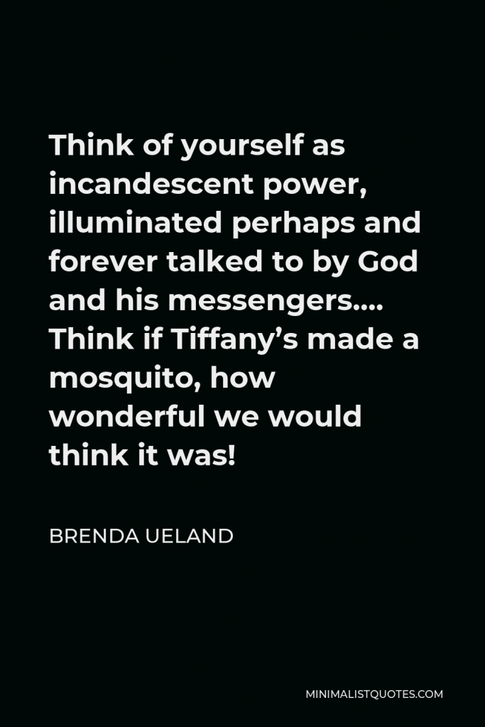 Brenda Ueland Quote - Think of yourself as incandescent power, illuminated perhaps and forever talked to by God and his messengers…. Think if Tiffany’s made a mosquito, how wonderful we would think it was!