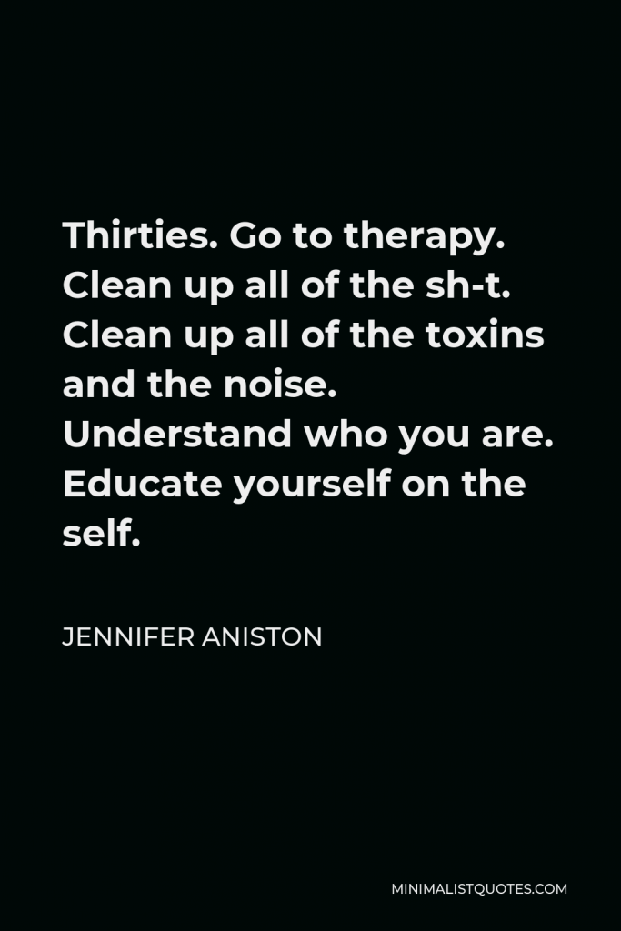Jennifer Aniston Quote - Thirties. Go to therapy. Clean up all of the sh-t. Clean up all of the toxins and the noise. Understand who you are. Educate yourself on the self.