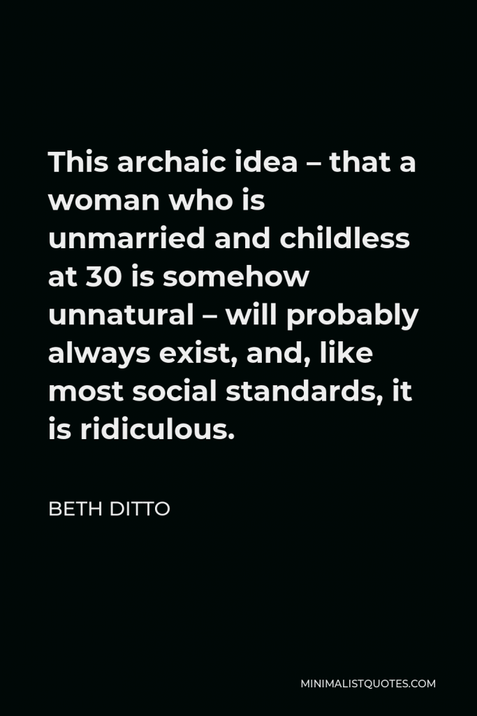 Beth Ditto Quote - This archaic idea – that a woman who is unmarried and childless at 30 is somehow unnatural – will probably always exist, and, like most social standards, it is ridiculous.