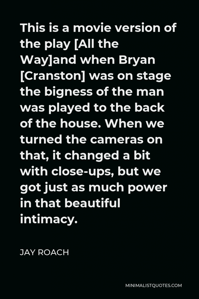 Jay Roach Quote - This is a movie version of the play [All the Way]and when Bryan [Cranston] was on stage the bigness of the man was played to the back of the house. When we turned the cameras on that, it changed a bit with close-ups, but we got just as much power in that beautiful intimacy.