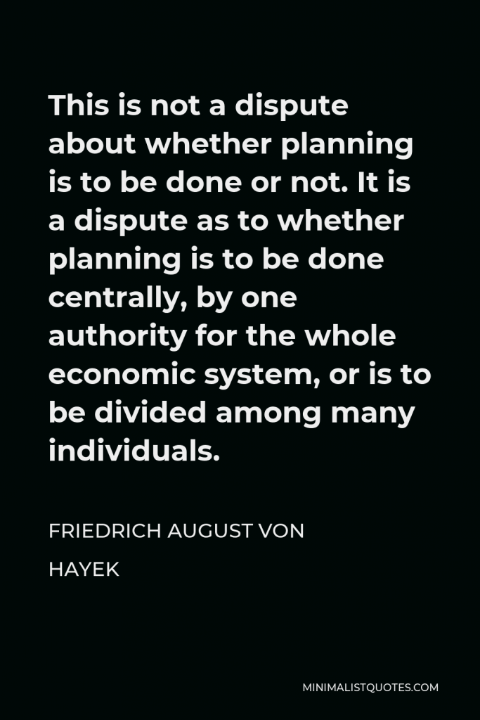 Friedrich August von Hayek Quote - This is not a dispute about whether planning is to be done or not. It is a dispute as to whether planning is to be done centrally, by one authority for the whole economic system, or is to be divided among many individuals.